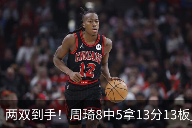 两双到手！周琦8中5拿13分13板 但罚球9中3