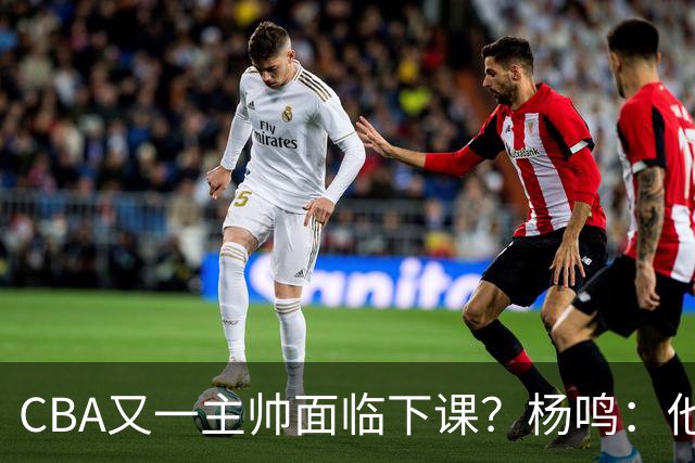 CBA又一主帅面临下课？杨鸣：他对比赛的掌控和熟悉程度很难让人理解